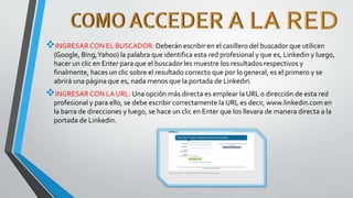 INGRESARCON EL BUSCADOR: Deberán escribir en el casillero del buscador que utilicen
(Google, Bing,Yahoo) la palabra que identifica esta red profesional y que es, Linkedin y luego,
hacer un clic en Enter para que el buscador les muestre los resultados respectivos y
finalmente, haces un clic sobre el resultado correcto que por lo general, es el primero y se
abrirá una página que es, nada menos que la portada de Linkedin.
INGRESAR CON LA URL: Una opción más directa es emplear la URL o dirección de esta red
profesional y para ello, se debe escribir correctamente la URL es decir, www.linkedin.com en
la barra de direcciones y luego, se hace un clic en Enter que los llevara de manera directa a la
portada de Linkedin.
 