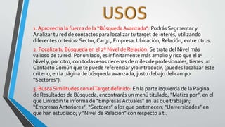 1. Aprovecha la fuerza de la “BúsquedaAvanzada”: Podrás Segmentar y
Analizar tu red de contactos para localizar tu target de interés, utilizando
diferentes criterios: Sector, Cargo, Empresa, Ubicación, Relación, entre otros.
2. Focaliza tu Búsqueda en el 2º Nivel de Relación: Se trata del Nivel más
valioso de tu red. Por un lado, es infinitamente más amplio y rico que el 1º
Nivel y, por otro, con todas esos decenas de miles de profesionales, tienes un
Contacto Común que te puede referenciar y/o introducir, (puedes localizar este
criterio, en la página de búsqueda avanzada, justo debajo del campo
“Sectores”).
3. Busca Similitudes con elTarget definido: En la parte izquierda de la Página
de Resultados de Búsqueda, encontrarás un menú titulado, “Matiza por”, en el
que Linkedin te informa de “Empresas Actuales” en las que trabajan;
“Empresas Anteriores”; “Sectores” a los que pertenecen; “Universidades” en
que han estudiado; y “Nivel de Relación” con respecto a ti.
 