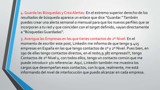 4. Guarda las Búsquedas y CreaAlertas: En el extremo superior derecho de los
resultados de búsqueda aparece un enlace que dice “Guardar.”También
puedes crear una alerta semanal o mensual para que los nuevos perfiles que se
incorporan a tu red y que coinciden con el target definido, vayan directamente
a “Búsquedas Guardadas”.
5. Averigua las Empresas en las que tienes contactos de 2º Nivel: En el
momento de escribir este post, Linkedin me informa de que tengo 9.415
empresas en España en las que tengo contactos de 1º y 2º Nivel. Pues bien, en
190 de ellas tengo contactos directos, en el resto,9.387 empresas!!!, tengo
Contactos de 2º Nivel y, con todos ellos, tengo un contacto común que me
puede introducir y/o referenciar. Aquí, Linkedin también me muestra los
cargos que desempeñan esos contactos, con lo que, realmente, me está
informando del nivel de interlocución que puedo alcanzar en cada empresa.
 