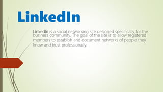 LinkedIn
LinkedIn is a social networking site designed specifically for the
business community. The goal of the site is to allow registered
members to establish and document networks of people they
know and trust professionally.
 