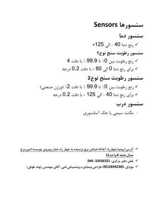 ‫سنسورها‬Sensors
‫سنسور‬‫دما‬
✓‫رنج‬‫دما‬40-‫الی‬125+
‫سنسور‬‫رطوبت‬‫سنج‬‫نوع‬1
✓‫رنج‬‫رطوبت‬‫بین‬0%‫تا‬99.9%‫با‬‫دقت‬4
✓‫برای‬‫رنج‬‫دما‬0‫الی‬80+‫با‬‫دقت‬0.2‫درجه‬
‫سنسور‬‫رطوبت‬‫سنج‬‫نوع‬2
✓‫رنج‬‫رطوبت‬‫بین‬0%‫تا‬99.9%‫با‬‫دقت‬2( %‫ورژن‬‫صنعتی‬)
✓‫برای‬‫رنج‬‫دما‬40-‫الی‬125+‫با‬‫دقت‬0.2‫درجه‬
‫سنسور‬‫درب‬
✓‫مگنت‬‫سیمی‬‫یا‬‫جک‬‫آسانسوری‬
✓‫امین،برج‬ ‫موسسه‬ ‫عمار،روبروی‬ ‫راه‬ ‫چهار‬ ‫به‬ ‫برق،نرسیده‬ ‫آپادانا،خیابان‬ ‫آدرس:ارومیه،چهارراه‬
‫جمال،طبقه‬4‫،واحد‬11
✓:‫مرکزی‬ ‫دفتر‬ ‫تلفن‬33436321-044
✓:‫موبایل‬09128492383‫فنی‬ ‫وپشتیبانی‬ ‫ومشاوره‬ ‫(طراحی‬-‫رئوف‬ ‫مهندس‬ ‫آقای‬)‫طوقی‬
 