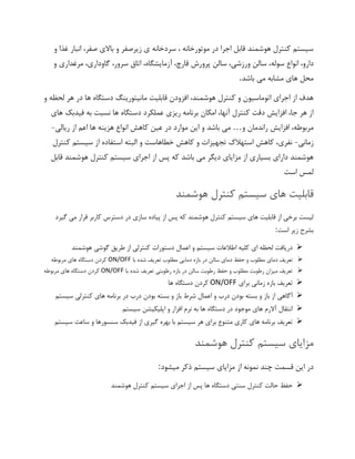 ‫و‬ ‫غذا‬ ‫انبار‬ ،‫صفر‬ ‫باالی‬ ‫و‬ ‫زیرصفر‬ ‫ی‬ ‫سردخانه‬ ، ‫موتورخانه‬ ‫در‬ ‫اجرا‬ ‫قابل‬ ‫هوشمند‬ ‫کنترل‬ ‫سیستم‬
‫سوله‬ ‫انواع‬ ،‫دارو‬‫و‬ ‫مرغداری‬ ،‫گاوداری‬ ،‫سرور‬ ‫اتاق‬ ،‫آزمایشگاه‬ ،‫قارچ‬ ‫پرورش‬ ‫سالن‬ ،‫ورزشی‬ ‫سالن‬ ،
‫باشد‬ ‫می‬ ‫مشابه‬ ‫های‬ ‫محل‬.
‫و‬ ‫لحظه‬ ‫هر‬ ‫در‬ ‫ها‬ ‫دستگاه‬ ‫مانیتورینگ‬ ‫قابلیت‬ ‫افزودن‬ ،‫هوشمند‬ ‫کنترل‬ ‫و‬ ‫اتوماسیون‬ ‫اجرای‬ ‫از‬ ‫هدف‬
‫ب‬ ‫نسبت‬ ‫ها‬ ‫دستگاه‬ ‫عملکرد‬ ‫ریزی‬ ‫برنامه‬ ‫امکان‬ ،‫آنها‬ ‫کنترل‬ ‫دقت‬ ‫افزایش‬ ،‫جا‬ ‫هر‬ ‫از‬‫های‬ ‫فیدبک‬ ‫ه‬
‫و‬ ‫راندمان‬ ‫افزایش‬ ،‫مربوطه‬…‫می‬‫باشد‬‫و‬‫این‬‫موارد‬‫در‬‫ع‬‫ریالی‬ ‫از‬ ‫اعم‬ ‫ها‬ ‫هزینه‬ ‫انواع‬ ‫کاهش‬ ‫ین‬-
‫زمانی‬-‫کنترل‬ ‫سیستم‬ ‫از‬ ‫استفاده‬ ‫البته‬ ‫و‬ ‫خطاهاست‬ ‫کاهش‬ ‫و‬ ‫تجهیزات‬ ‫استهالک‬ ‫کاهش‬ ،‫نفری‬
‫هوشمند‬ ‫کنترل‬ ‫سیستم‬ ‫اجرای‬ ‫از‬ ‫پس‬ ‫که‬ ‫باشد‬ ‫می‬ ‫دیگر‬ ‫مزایای‬ ‫از‬ ‫بسیاری‬ ‫دارای‬ ‫هوشمند‬‫قابل‬
‫است‬ ‫لمس‬
‫هوشمند‬ ‫کنترل‬ ‫سیستم‬ ‫های‬ ‫قابلیت‬
‫گیرد‬ ‫می‬ ‫قرار‬ ‫کاربر‬ ‫دسترس‬ ‫در‬ ‫سازی‬ ‫پیاده‬ ‫از‬ ‫پس‬ ‫که‬ ‫هوشمند‬ ‫کنترل‬ ‫سیستم‬ ‫های‬ ‫قابلیت‬ ‫از‬ ‫برخی‬ ‫لیست‬
‫است‬ ‫زیر‬ ‫بشرح‬:
➢‫هوشمند‬ ‫گوشی‬ ‫طریق‬ ‫از‬ ‫کنترلی‬ ‫دستورات‬ ‫اعمال‬ ‫و‬ ‫سیستم‬ ‫اطالعات‬ ‫کلیه‬ ‫ای‬ ‫لحظه‬ ‫دریافت‬
➢‫سال‬ ‫دمای‬ ‫حفظ‬ ‫و‬ ‫مطلوب‬ ‫دمای‬ ‫تعریف‬‫با‬ ‫شده‬ ‫تعریف‬ ‫مطلوب‬ ‫دمایی‬ ‫بازه‬ ‫در‬ ‫ن‬ON/OFF‫های‬ ‫دستگاه‬ ‫کردن‬‫مربوطه‬
➢‫با‬ ‫شده‬ ‫تعریف‬ ‫رطوبتی‬ ‫بازه‬ ‫در‬ ‫سالن‬ ‫رطوبت‬ ‫حفظ‬ ‫و‬ ‫مطلوب‬ ‫رطوبت‬ ‫میزان‬ ‫تعریف‬ON/OFF‫مربوطه‬ ‫های‬ ‫دستگاه‬ ‫کردن‬
➢‫برای‬ ‫زمانی‬ ‫بازه‬ ‫تعریف‬ON/OFF‫ها‬ ‫دستگاه‬ ‫کردن‬
➢‫ب‬ ‫و‬ ‫باز‬ ‫شرط‬ ‫اعمال‬ ‫و‬ ‫درب‬ ‫بودن‬ ‫بسته‬ ‫و‬ ‫باز‬ ‫از‬ ‫آگاهی‬‫سیستم‬ ‫کنترلی‬ ‫های‬ ‫برنامه‬ ‫در‬ ‫درب‬ ‫بودن‬ ‫سته‬
➢‫سیستم‬ ‫اپلیکیشن‬ ‫و‬ ‫افزار‬ ‫نرم‬ ‫به‬ ‫ها‬ ‫دستگاه‬ ‫در‬ ‫موجود‬ ‫های‬ ‫آالرم‬ ‫انتقال‬
➢‫سیستم‬ ‫ساعت‬ ‫و‬ ‫سنسورها‬ ‫فیدبک‬ ‫از‬ ‫گیری‬ ‫بهره‬ ‫با‬ ‫سیستم‬ ‫هر‬ ‫برای‬ ‫متنوع‬ ‫کاری‬ ‫های‬ ‫برنامه‬ ‫تعریف‬
‫هوشمند‬ ‫کنترل‬ ‫سیستم‬ ‫مزایای‬
‫سیستم‬ ‫مزایای‬ ‫از‬ ‫نمونه‬ ‫چند‬ ‫قسمت‬ ‫این‬ ‫در‬‫میشود‬ ‫ذکر‬:
➢‫هوشمند‬ ‫کنترل‬ ‫سیستم‬ ‫اجرای‬ ‫از‬ ‫پس‬ ‫ها‬ ‫دستگاه‬ ‫سنتی‬ ‫کنترل‬ ‫حالت‬ ‫حفظ‬
 