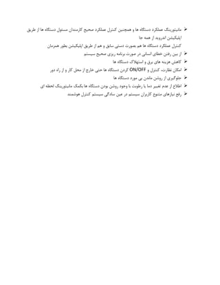 ➢‫طریق‬ ‫از‬ ‫ها‬ ‫دستگاه‬ ‫مسئول‬ ‫کارمندان‬ ‫صحیح‬ ‫عملکرد‬ ‫کنترل‬ ‫همچنین‬ ‫و‬ ‫ها‬ ‫دستگاه‬ ‫عملکرد‬ ‫مانیتورینگ‬
‫جا‬ ‫همه‬ ‫از‬ ‫اندروید‬ ‫اپلیکیشن‬
‫بطور‬ ‫اپلیکیشن‬ ‫طریق‬ ‫از‬ ‫هم‬ ‫و‬ ‫سابق‬ ‫دستی‬ ‫بصورت‬ ‫هم‬ ‫ها‬ ‫دستگاه‬ ‫عملکرد‬ ‫کنترل‬‫همزمان‬
➢‫سیستم‬ ‫صحیح‬ ‫ریزی‬ ‫برنامه‬ ‫صورت‬ ‫در‬ ‫انسانی‬ ‫خطای‬ ‫رفتن‬ ‫بین‬ ‫از‬
➢‫ها‬ ‫دستگاه‬ ‫استهالک‬ ‫و‬ ‫برق‬ ‫های‬ ‫هزینه‬ ‫کاهش‬
➢‫و‬ ‫کنترل‬ ،‫نظارت‬ ‫امکان‬ON/OFF‫دور‬ ‫راه‬ ‫از‬ ‫و‬ ‫کار‬ ‫محل‬ ‫از‬ ‫خارج‬ ‫حتی‬ ‫ها‬ ‫دستگاه‬ ‫کردن‬
➢‫ها‬ ‫دستگاه‬ ‫مورد‬ ‫بی‬ ‫ماندن‬ ‫روشن‬ ‫از‬ ‫جلوگیری‬
➢‫وجود‬ ‫با‬ ‫رطوبت‬ ‫یا‬ ‫دما‬ ‫تغییر‬ ‫عدم‬ ‫از‬ ‫اطالع‬‫ای‬ ‫لحظه‬ ‫مانیتورینگ‬ ‫بکمک‬ ‫ها‬ ‫دستگاه‬ ‫بودن‬ ‫روشن‬
➢‫هوشمند‬ ‫کنترل‬ ‫سیستم‬ ‫سادگی‬ ‫عین‬ ‫در‬ ‫سیستم‬ ‫کاربران‬ ‫متنوع‬ ‫نیازهای‬ ‫رفع‬
 