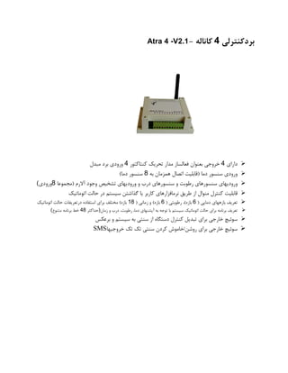 ‫بردکنترلی‬4‫کاناله‬-Atra 4 -V2.1
➢‫دارای‬4‫خروجی‬‫بعنوان‬‫فعالساز‬‫مدار‬‫تحریک‬‫کنتاکتور‬4‫ورودی‬‫برد‬‫مبدل‬
➢‫ورودی‬‫سنسور‬‫دما‬(‫قابلیت‬‫اتصال‬‫همزمان‬‫به‬8‫سنسور‬‫دما‬)
➢‫ورودیهای‬‫سنسورهای‬‫رطوبت‬‫و‬‫سنسورهای‬‫درب‬‫و‬‫ورودیهای‬‫تشخیص‬‫وجود‬‫آالرم‬(‫مجموعا‬8‫ورودی‬(
➢‫قابلیت‬‫کنترل‬‫منوال‬‫از‬‫طریق‬‫نرمافزارهای‬‫کاربر‬‫یا‬‫گذاشتن‬‫سیستم‬‫در‬‫حالت‬‫اتوماتیک‬
➢‫تعریف‬‫بازههای‬‫دمایی‬(6‫بازه‬)،‫رطوبتی‬(6‫بازه‬)‫و‬‫زمانی‬(18‫بازه‬)‫مختلف‬‫برای‬‫استفاده‬‫درتعریفات‬‫حالت‬‫اتوماتیک‬
➢‫تعریف‬‫برنامه‬‫برای‬‫حالت‬‫اتوماتیک‬‫سیستم‬‫با‬‫توجه‬‫به‬‫آپشنهای‬،‫دما‬،‫رطوبت‬‫درب‬‫و‬‫زمان‬)‫حداکثر‬48‫خط‬‫برنامه‬‫متنوع‬(
➢‫سوئیچ‬‫خارجی‬‫برای‬‫تبدیل‬‫کنترل‬‫دستگاه‬‫از‬‫سنتی‬‫به‬‫سیستم‬‫و‬‫برعکس‬
➢‫سوئیچ‬‫خارجی‬‫برای‬‫روشن‬/‫خاموش‬‫کردن‬‫سنتی‬‫تک‬‫تک‬‫خروجیها‬SMS
 