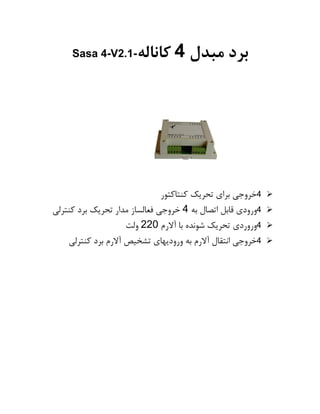 ‫برد‬‫مبدل‬4‫کاناله‬Sasa 4-V2.1-
➢4‫خروجی‬‫برای‬‫تحریک‬‫کنتاکتور‬
➢4‫ورودی‬‫قابل‬‫اتصال‬‫به‬4‫خروجی‬‫فعالساز‬‫مدار‬‫تحریک‬‫برد‬‫کنترلی‬
➢4‫وروردی‬‫تحریک‬‫شونده‬‫با‬‫آالرم‬220‫ولت‬
➢4‫خروجی‬‫انتقال‬‫آالرم‬‫به‬‫ورودیهای‬‫تشخیص‬‫آالرم‬‫برد‬‫کنترلی‬
 
