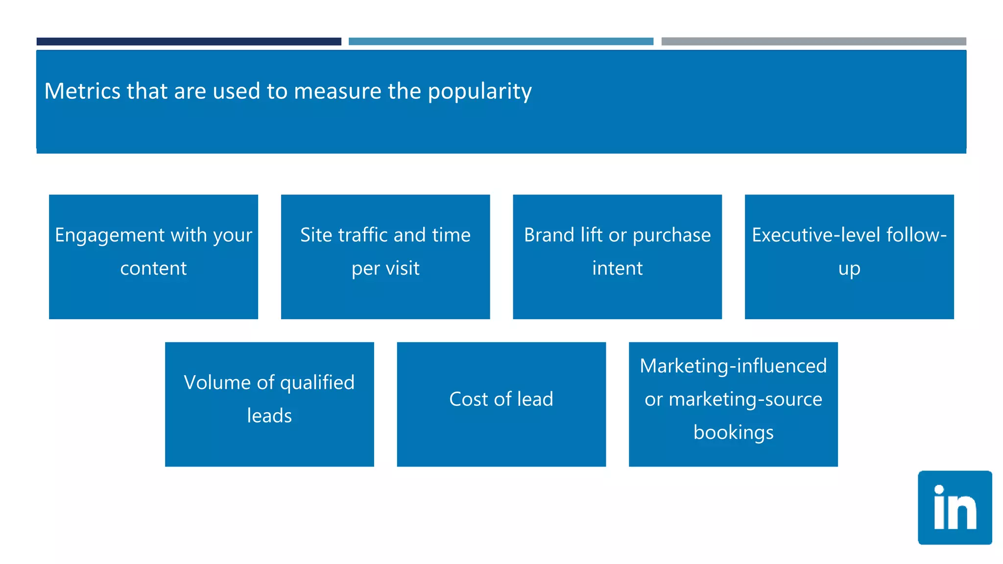 Metrics that are used to measure the popularity
Engagement with your
content
Site traffic and time
per visit
Brand lift or purchase
intent
Executive-level follow-
up
Volume of qualified
leads
Cost of lead
Marketing-influenced
or marketing-source
bookings
 