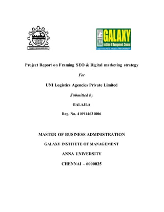 Project Report on Framing SEO & Digital marketing strategy
For
UNI Logistics Agencies Private Limited
Submitted by
BALAJI.A
Reg. No. 410914631006
MASTER OF BUSINESS ADMINISTRATION
GALAXY INSTITUTE OF MANAGEMENT
ANNA UNIVERSITY
CHENNAI – 6000025
 