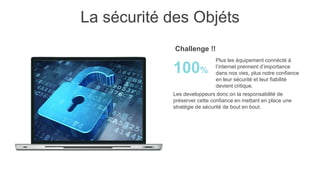 La sécurité des Objéts
Les developpeurs donc on la responsabilité de
préserver cette confiance en mettant en place une
stratégie de sécurité de bout en bout.
Plus les équipement connécté à
l’internet prennent d’importance
dans nos vies, plus notre confiance
en leur sécurité et leur fiabilité
devient critique.
100%
Challenge !!
 