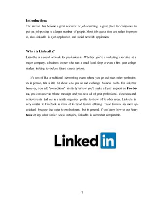 2
Introduction:
The internet has become a great resource for job searching, a great place for companies to
put out job posting to a larger number of people. Most job search sites are rather imperson-
al, also LinkedIn is a job application and social network application.
What is LinkedIn?
LinkedIn is a social network for professionals. Whether you're a marketing executive at a
major company, a business owner who runs a small local shop or even a first year college
student looking to explore future career options.
It's sort of like a traditional networking event where you go and meet other profession-
als in person, talk a little bit about what you do and exchange business cards. On LinkedIn,
however, you add "connections" similarly to how you'd make a friend request on Facebo-
ok, you converse via private message and you have all of your professional experience and
achievements laid out in a neatly organized profile to show off to other users. LinkedIn is
very similar to Facebook in terms of its broad feature offering. These features are more sp-
ecialized because they cater to professionals, but in general, if you know how to use Face-
book or any other similar social network, LinkedIn is somewhat comparable.
 