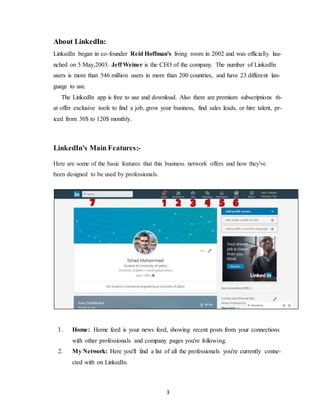 3
About LinkedIn:
LinkedIn began in co-founder Reid Hoffman's living room in 2002 and was officially lau-
nched on 5 May,2003. Jeff Weiner is the CEO of the company. The number of LinkedIn
users is more than 546 million users in more than 200 countries, and have 23 different lan-
guage to use.
The LinkedIn app is free to use and download. Also there are premium subscriptions th-
at offer exclusive tools to find a job, grow your business, find sales leads, or hire talent, pr-
iced from 30$ to 120$ monthly.
LinkedIn's Main Features:-
Here are some of the basic features that this business network offers and how they've
been designed to be used by professionals.
1. Home: Home feed is your news feed, showing recent posts from your connections
with other professionals and company pages you're following.
2. My Network: Here you'll find a list of all the professionals you're currently conne-
cted with on LinkedIn.
 