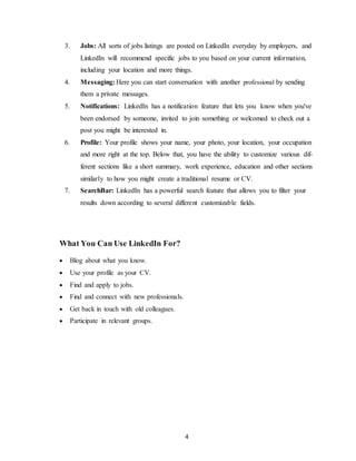 4
3. Jobs: All sorts of jobs listings are posted on LinkedIn everyday by employers, and
LinkedIn will recommend specific jobs to you based on your current information,
including your location and more things.
4. Messaging: Here you can start conversation with another professional by sending
them a private messages.
5. Notifications: LinkedIn has a notification feature that lets you know when you've
been endorsed by someone, invited to join something or welcomed to check out a
post you might be interested in.
6. Profile: Your profile shows your name, your photo, your location, your occupation
and more right at the top. Below that, you have the ability to customize various dif-
ferent sections like a short summary, work experience, education and other sections
similarly to how you might create a traditional resume or CV.
7. SearchBar: LinkedIn has a powerful search feature that allows you to filter your
results down according to several different customizable fields.
What You Can Use LinkedIn For?
 Blog about what you know.
 Use your profile as your CV.
 Find and apply to jobs.
 Find and connect with new professionals.
 Get back in touch with old colleagues.
 Participate in relevant groups.
 
