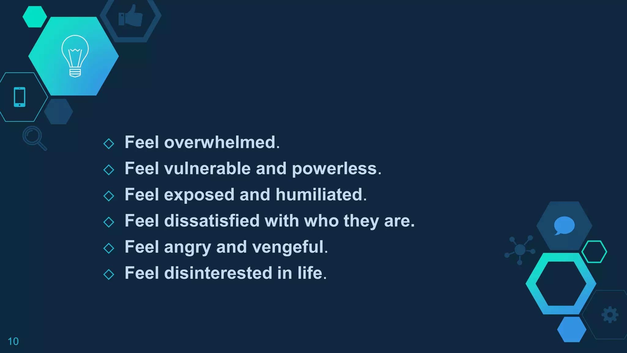 ◇ Feel overwhelmed.
◇ Feel vulnerable and powerless.
◇ Feel exposed and humiliated.
◇ Feel dissatisfied with who they are.
◇ Feel angry and vengeful.
◇ Feel disinterested in life.
10
 