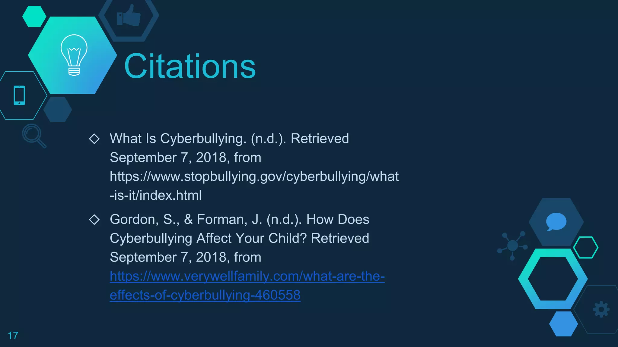 Citations
◇ What Is Cyberbullying. (n.d.). Retrieved
September 7, 2018, from
https://www.stopbullying.gov/cyberbullying/what
-is-it/index.html
◇ Gordon, S., & Forman, J. (n.d.). How Does
Cyberbullying Affect Your Child? Retrieved
September 7, 2018, from
https://www.verywellfamily.com/what-are-the-
effects-of-cyberbullying-460558
17
 
