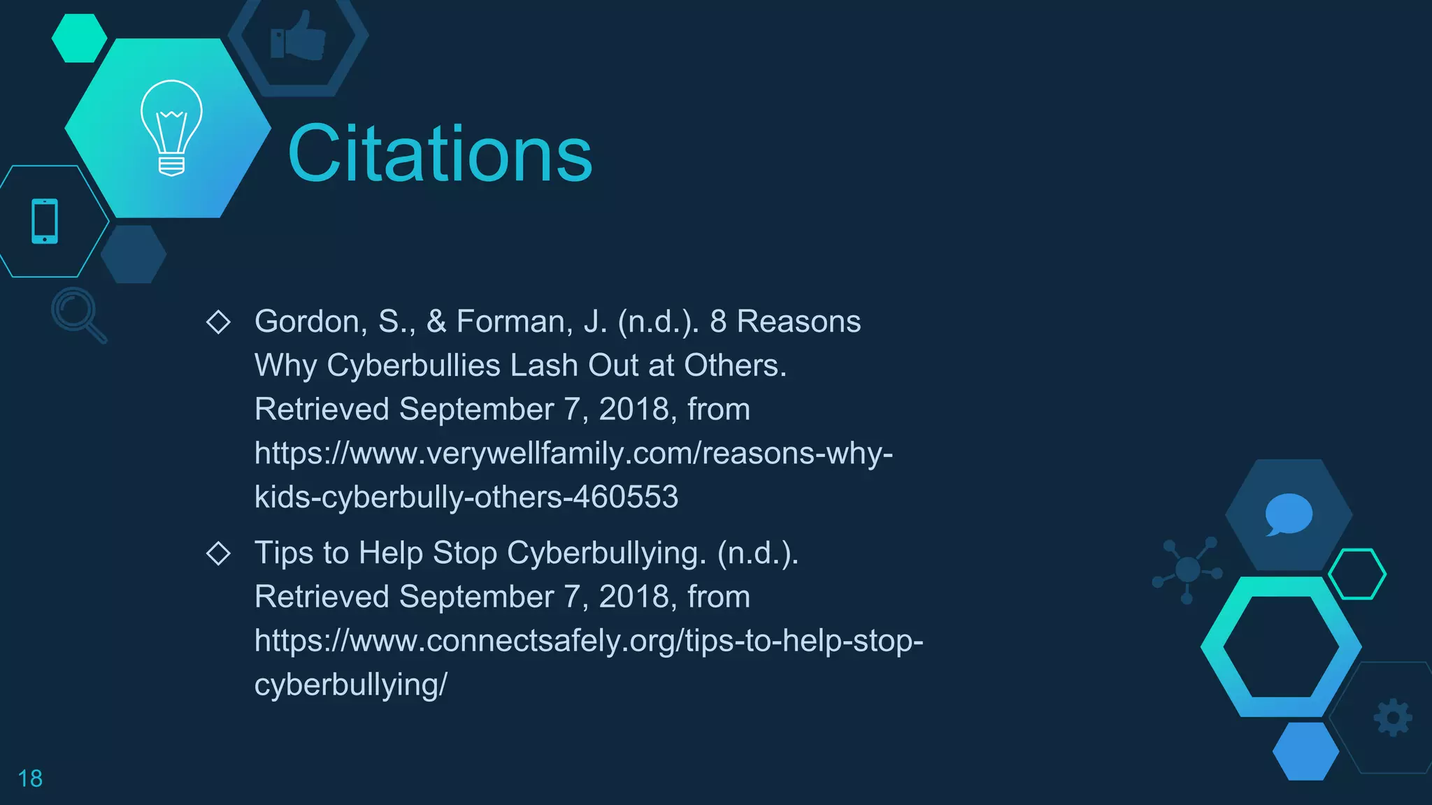 Citations
◇ Gordon, S., & Forman, J. (n.d.). 8 Reasons
Why Cyberbullies Lash Out at Others.
Retrieved September 7, 2018, from
https://www.verywellfamily.com/reasons-why-
kids-cyberbully-others-460553
◇ Tips to Help Stop Cyberbullying. (n.d.).
Retrieved September 7, 2018, from
https://www.connectsafely.org/tips-to-help-stop-
cyberbullying/
18
 