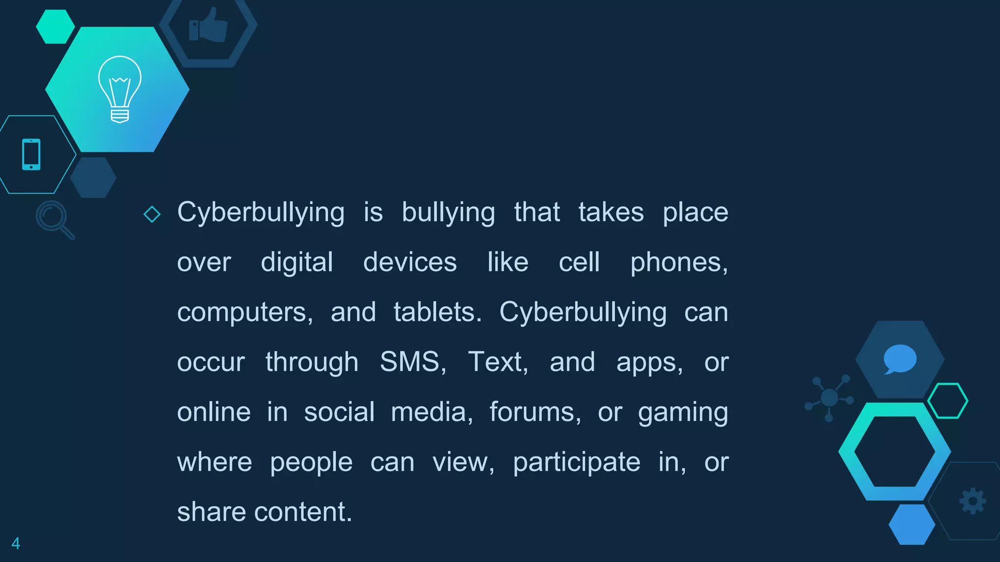 ◇ Cyberbullying is bullying that takes place
over digital devices like cell phones,
computers, and tablets. Cyberbullying can
occur through SMS, Text, and apps, or
online in social media, forums, or gaming
where people can view, participate in, or
share content.
4
 