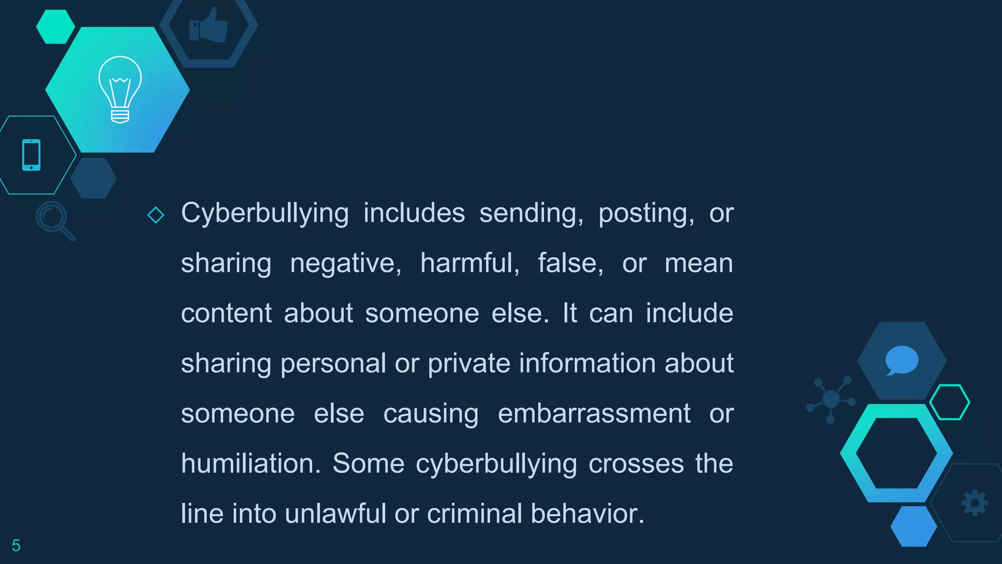 ◇ Cyberbullying includes sending, posting, or
sharing negative, harmful, false, or mean
content about someone else. It can include
sharing personal or private information about
someone else causing embarrassment or
humiliation. Some cyberbullying crosses the
line into unlawful or criminal behavior.
5
 