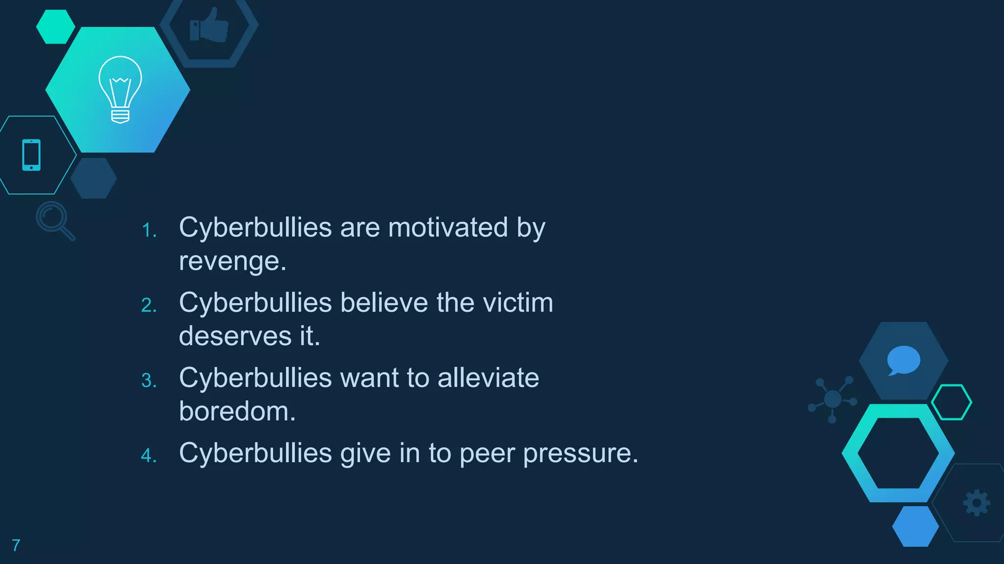 1. Cyberbullies are motivated by
revenge.
2. Cyberbullies believe the victim
deserves it.
3. Cyberbullies want to alleviate
boredom.
4. Cyberbullies give in to peer pressure.
7
 