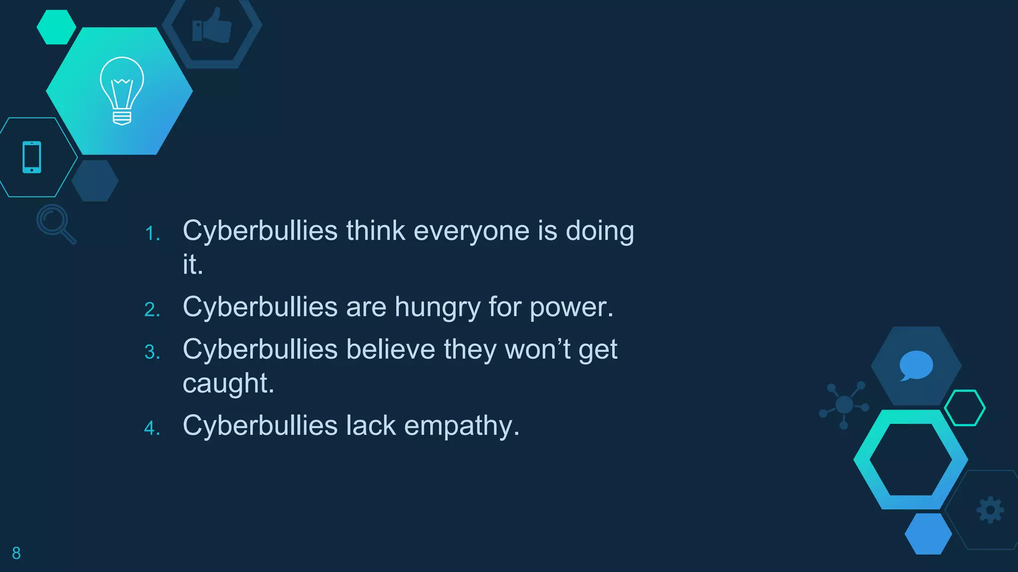 1. Cyberbullies think everyone is doing
it.
2. Cyberbullies are hungry for power.
3. Cyberbullies believe they won’t get
caught.
4. Cyberbullies lack empathy.
8
 