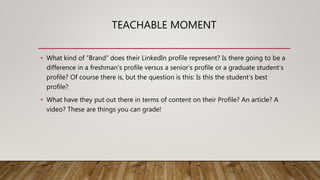 TEACHABLE MOMENT
• What kind of “Brand” does their LinkedIn profile represent? Is there going to be a
difference in a freshman’s profile versus a senior’s profile or a graduate student’s
profile? Of course there is, but the question is this: Is this the student’s best
profile?
• What have they put out there in terms of content on their Profile? An article? A
video? These are things you can grade!
 
