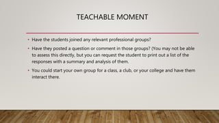 TEACHABLE MOMENT
• Have the students joined any relevant professional groups?
• Have they posted a question or comment in those groups? (You may not be able
to assess this directly, but you can request the student to print out a list of the
responses with a summary and analysis of them.
• You could start your own group for a class, a club, or your college and have them
interact there.
 