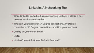 LinkedIn: A Networking Tool
• While LinkedIn started out as a networking tool and it still is, it has
become much more than that!
• Who is in your network? 1st Degree connections, 2nd Degree
connections, 3rd Degree connections, and Group connections
• Quality or Quantity or Both?
• LIONS
• Hit the Connect Button or Make it Personal??
 