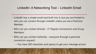 LinkedIn: A Networking Tool – LinkedIn Email
• LinkedIn has a simple email tool built into it, but you are limited to
who you can contact through LinkedIn unless you are a Premium
Member.
• Who can you contact directly – 1st Degree Connections and Group
Members
• Who can you contact indirectly – everyone through a personal
connection request!
• You have 300 characters and spaces to get your message across!
 