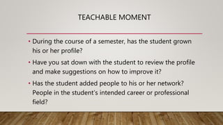 TEACHABLE MOMENT
• During the course of a semester, has the student grown
his or her profile?
• Have you sat down with the student to review the profile
and make suggestions on how to improve it?
• Has the student added people to his or her network?
People in the student’s intended career or professional
field?
 