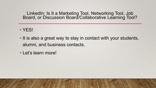 LinkedIn: Is It a Marketing Tool, Networking Tool, Job
Board, or Discussion Board/Collaborative Learning Tool?
• YES!
• It is also a great way to stay in contact with your students,
alumni, and business contacts.
• Let’s learn more!
 
