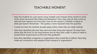 TEACHABLE MOMENT
• Have the students do a job search using LinkedIn and compare those results to some
of the other job boards like Indeed and Glassdoor? How many jobs do they come up
with and how relevant are those jobs? How do the results in LinkedIn compare to
other job boards? Remember – the quality is more important than the quantity!
• I would not have the students actually apply online unless they are really looking!
• Have they identified jobs that they want and what those jobs require? Do they know
where they fall short on the requirements and do they have a plan in place to meet or
exceed those requirements by the time they graduate?
• Have they identified companies or organizations they would like to follow? Have they
made any connections with people at that company or organization?
 