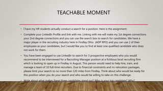TEACHABLE MOMENT
• I have my HR students actually conduct a search for a position. Here is the assignment:
• Complete your LinkedIn Profile and link with me. Linking with me will make my 1st degree connections
your 2nd degree connections and you can use the search box to search for candidates. We have a
major player in the recruiting industry here in Findlay Ohio (ADP RPO) and you can use 2 of their
employees as your candidates, but I would like you to find at least one qualified candidate who does
not work for them.
• You have been engaged to use LinkedIn to search for 3 prospective employees who you would
recommend to be interviewed for a Recruiting Manager position at a fictitious local recruiting firm
which is looking to open up in Findlay in August. This person would need to help hire, train, and
manage a team of 10 full-time recruiters. Due to financial constraints and no relocation packages,
please limit your search to no more than 120 miles from Findlay. Think about who would be ready for
this position when you do your search and who would be willing to take on this challenge.
• Write about what makes these three candidates stand out? Who is your top candidate? Why?
 