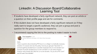 LinkedIn: A Discussion Board/Collaborative
Learning Tool
• If students have developed a fairly significant network, they can post an article or
a question on their profile page and ask for comments.
• If the student does not have developed a fairly significant network (or if they
really want to target a specific audience), they can join a group and post a
question for the group members to respond to.
• I recommend copying the link to the posting to make it easier to track:
 