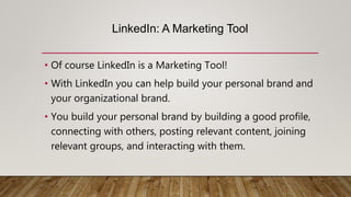LinkedIn: A Marketing Tool
• Of course LinkedIn is a Marketing Tool!
• With LinkedIn you can help build your personal brand and
your organizational brand.
• You build your personal brand by building a good profile,
connecting with others, posting relevant content, joining
relevant groups, and interacting with them.
 