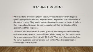 TEACHABLE MOMENT
• When students are in one of your classes, you could require them to join a
specific group in LinkedIn and require them to respond to a certain number of
discussion posting. They would have to do research related to the topic before
they respond and they can do a screen capture of their contribution of the
question and their response.
• You could also require then to post a question which they would qualitatively
evaluate the responses or they could post a brief survey to collect responses to
the group (make sure this is ok with IRB first?). What kind of survey is this? Are
the survey questions appropriate and well written? Can the responses be
summarized and analyzed?
 