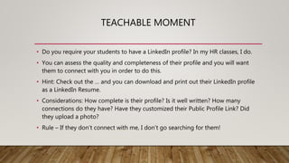 TEACHABLE MOMENT
• Do you require your students to have a LinkedIn profile? In my HR classes, I do.
• You can assess the quality and completeness of their profile and you will want
them to connect with you in order to do this.
• Hint: Check out the … and you can download and print out their LinkedIn profile
as a LinkedIn Resume.
• Considerations: How complete is their profile? Is it well written? How many
connections do they have? Have they customized their Public Profile Link? Did
they upload a photo?
• Rule – If they don’t connect with me, I don’t go searching for them!
 