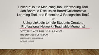 SCOTT FREEHAFER, PH.D., SPHR, SHRM-SCP
THE UNIVERSITY OF FINDLAY
ACBSP REGION 4 CONFERENCE
OCTOBER 19, 2018
LinkedIn: Is It a Marketing Tool, Networking Tool,
Job Board, a Discussion Board/Collaborative
Learning Tool, or a Retention & Recognition Tool?
or
Using LinkedIn to help Students Create a
Professional Network (Teachable Moments)
 
