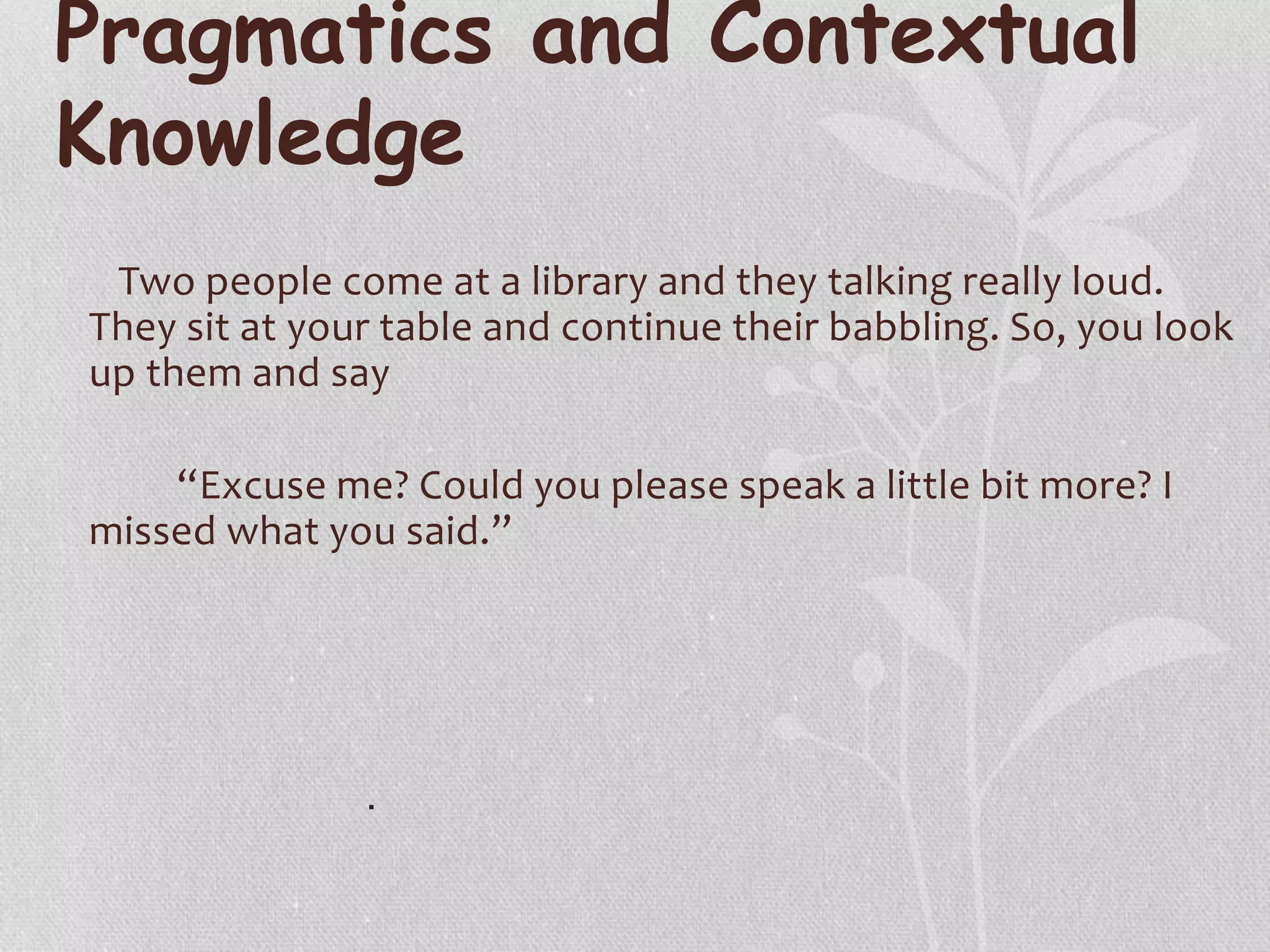Pragmatics and Contextual
Knowledge
Two people come at a library and they talking really loud.
They sit at your table and continue their babbling. So, you look
up them and say
“Excuse me? Could you please speak a little bit more? I
missed what you said.”
.
 