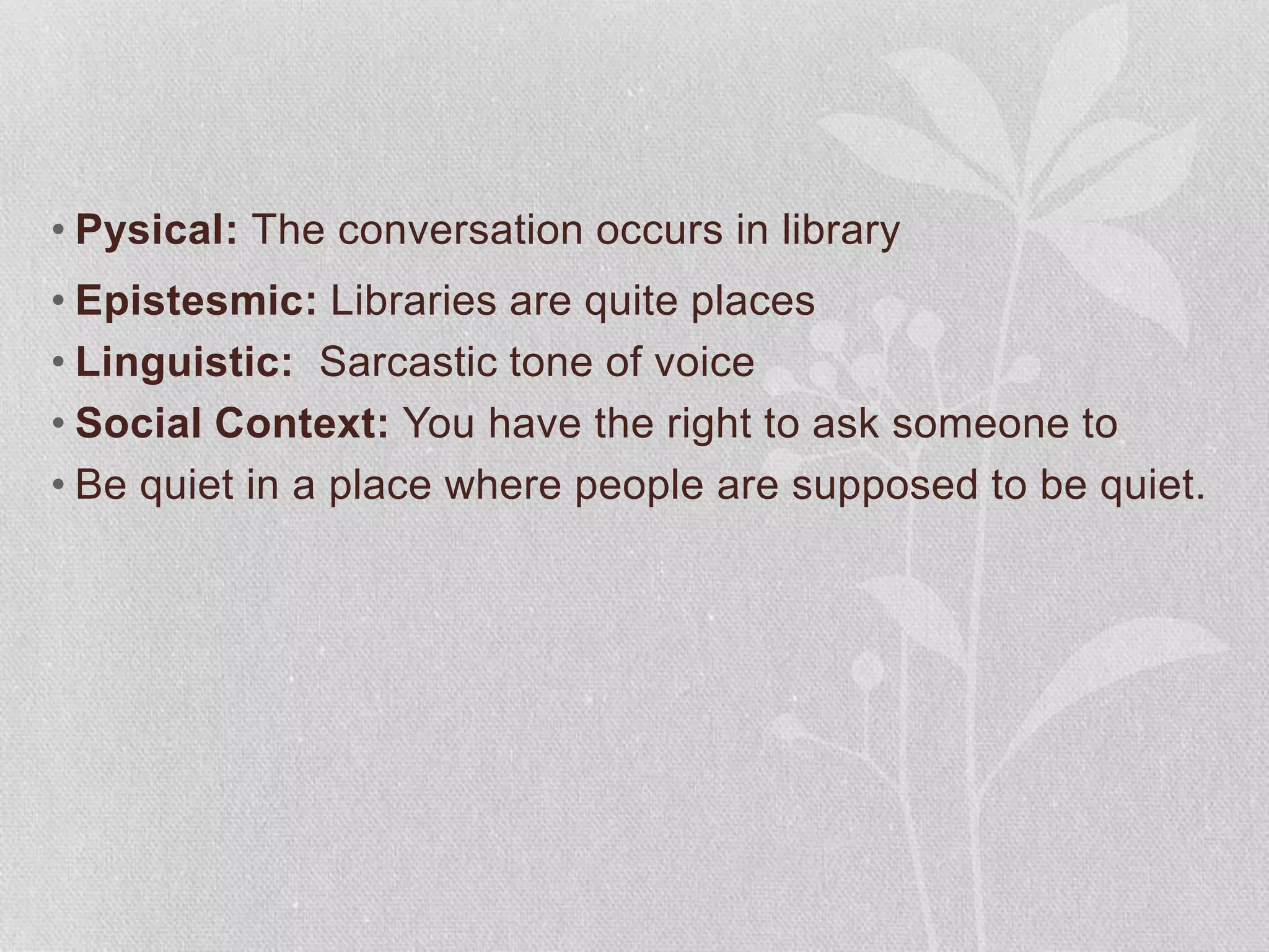 • Pysical: The conversation occurs in library
• Epistesmic: Libraries are quite places
• Linguistic: Sarcastic tone of voice
• Social Context: You have the right to ask someone to
• Be quiet in a place where people are supposed to be quiet.
 