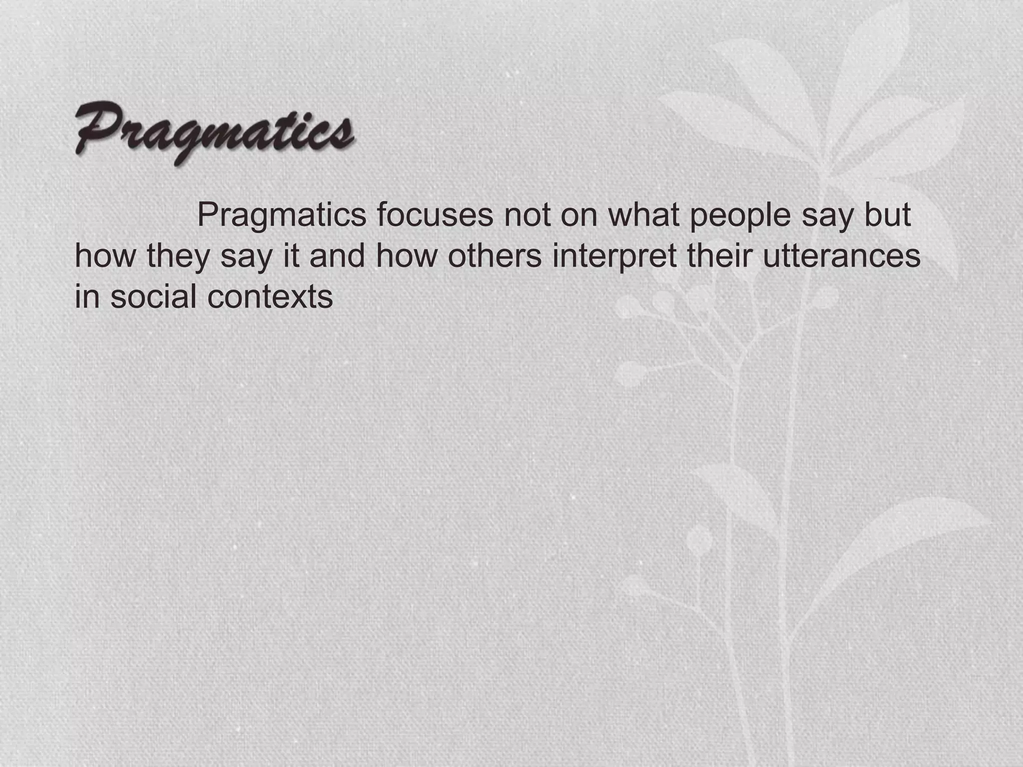 Pragmatics focuses not on what people say but
how they say it and how others interpret their utterances
in social contexts
 