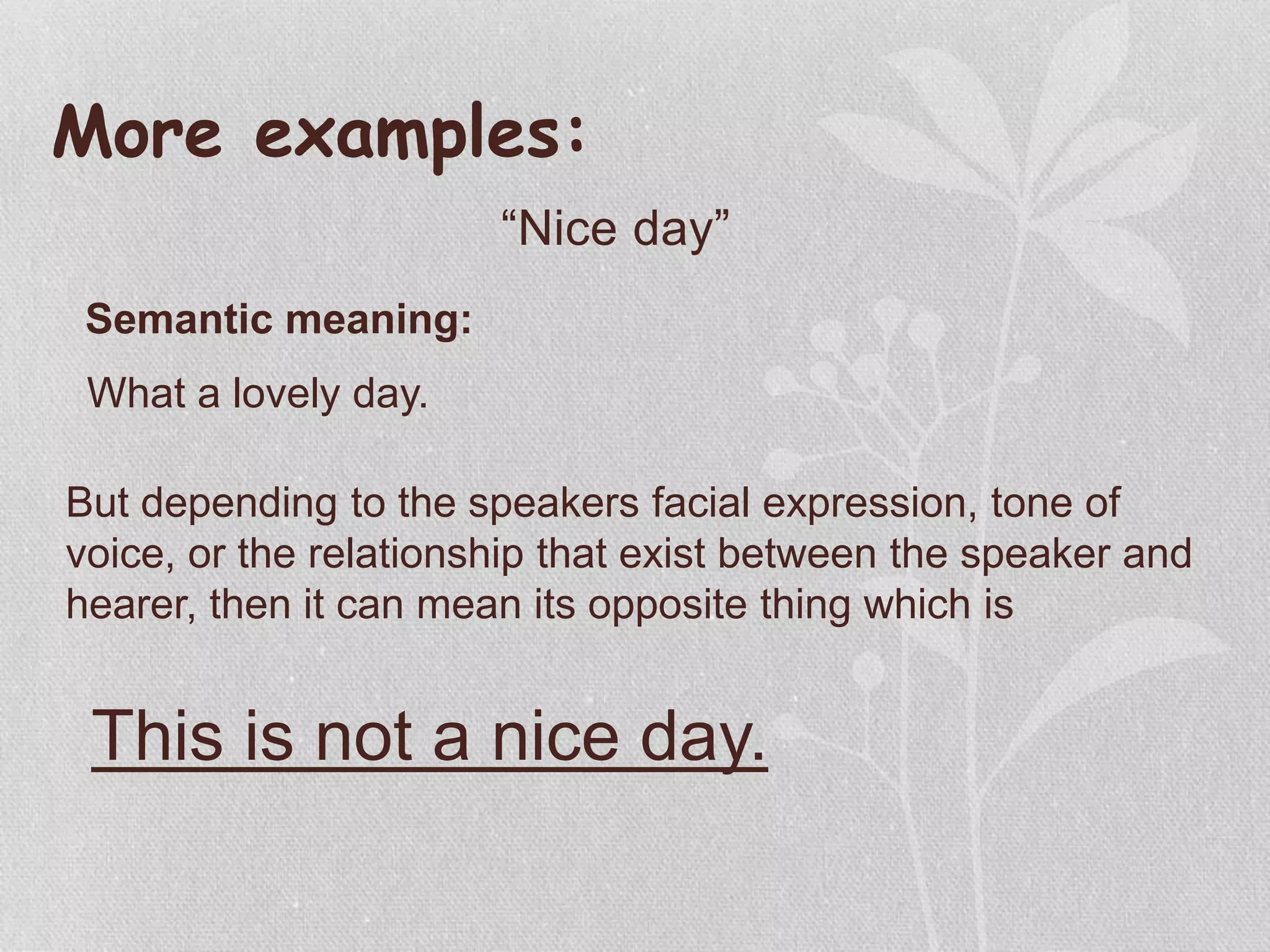 More examples:
“Nice day”
Semantic meaning:
What a lovely day.
But depending to the speakers facial expression, tone of
voice, or the relationship that exist between the speaker and
hearer, then it can mean its opposite thing which is
This is not a nice day.
 