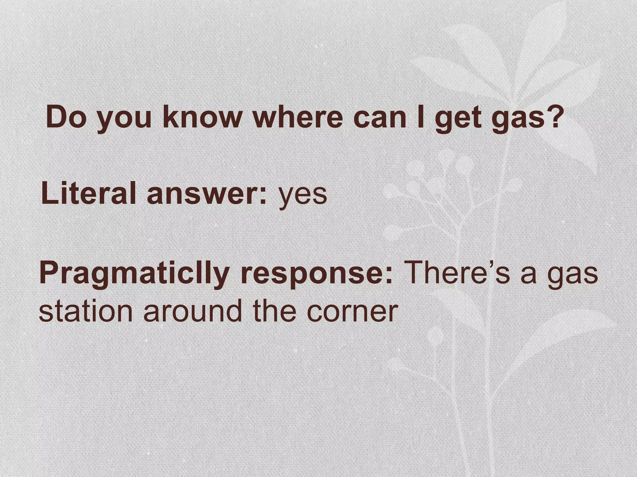 Do you know where can I get gas?
Pragmaticlly response: There’s a gas
station around the corner
Literal answer: yes
 