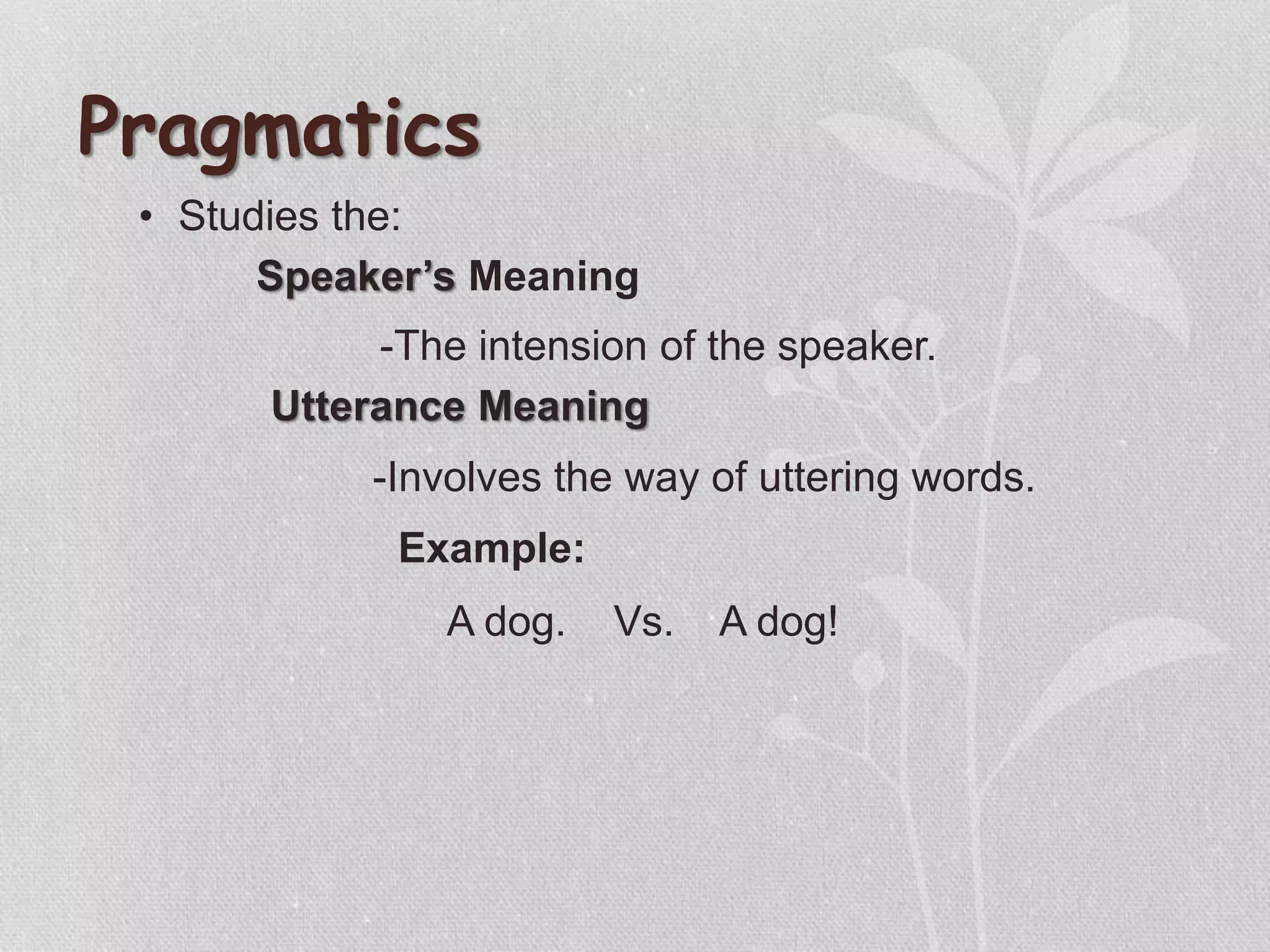 • Studies the:
Pragmatics
Utterance Meaning
Speaker’s Meaning
-The intension of the speaker.
-Involves the way of uttering words.
Example:
A dog. Vs. A dog!
 