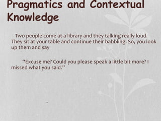 Pragmatics and Contextual
Knowledge
Two people come at a library and they talking really loud.
They sit at your table and continue their babbling. So, you look
up them and say
“Excuse me? Could you please speak a little bit more? I
missed what you said.”
.
 