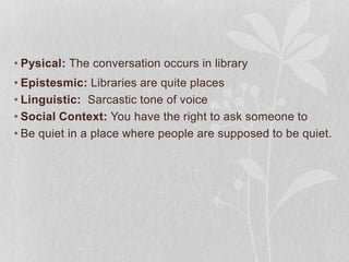 • Pysical: The conversation occurs in library
• Epistesmic: Libraries are quite places
• Linguistic: Sarcastic tone of voice
• Social Context: You have the right to ask someone to
• Be quiet in a place where people are supposed to be quiet.
 