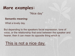 More examples:
“Nice day”
Semantic meaning:
What a lovely day.
But depending to the speakers facial expression, tone of
voice, or the relationship that exist between the speaker and
hearer, then it can mean its opposite thing which is
This is not a nice day.
 