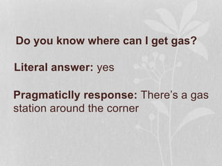 Do you know where can I get gas?
Pragmaticlly response: There’s a gas
station around the corner
Literal answer: yes
 