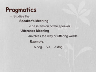 • Studies the:
Pragmatics
Utterance Meaning
Speaker’s Meaning
-The intension of the speaker.
-Involves the way of uttering words.
Example:
A dog. Vs. A dog!
 