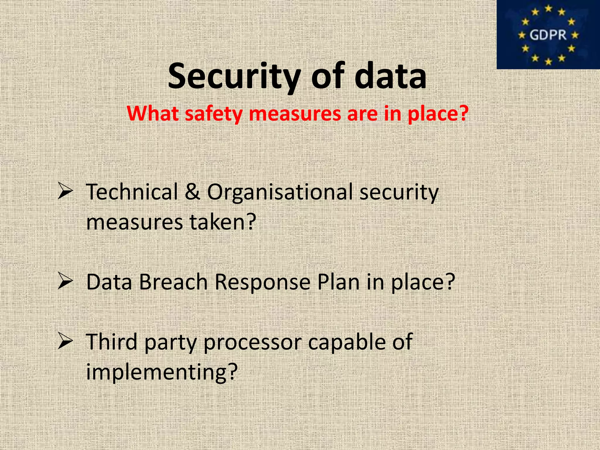 Security of data
What safety measures are in place?
 Technical & Organisational security
measures taken?
 Data Breach Response Plan in place?
 Third party processor capable of
implementing?
 