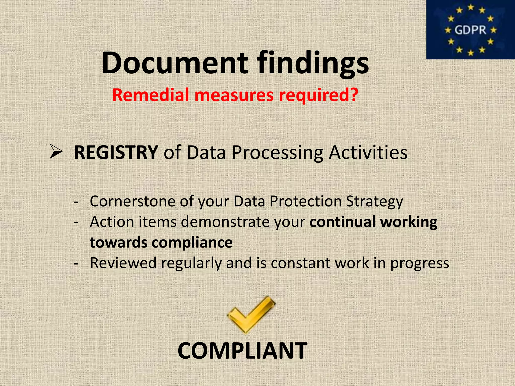 Document findings
Remedial measures required?
 REGISTRY of Data Processing Activities
- Cornerstone of your Data Protection Strategy
- Action items demonstrate your continual working
towards compliance
- Reviewed regularly and is constant work in progress
COMPLIANT
 