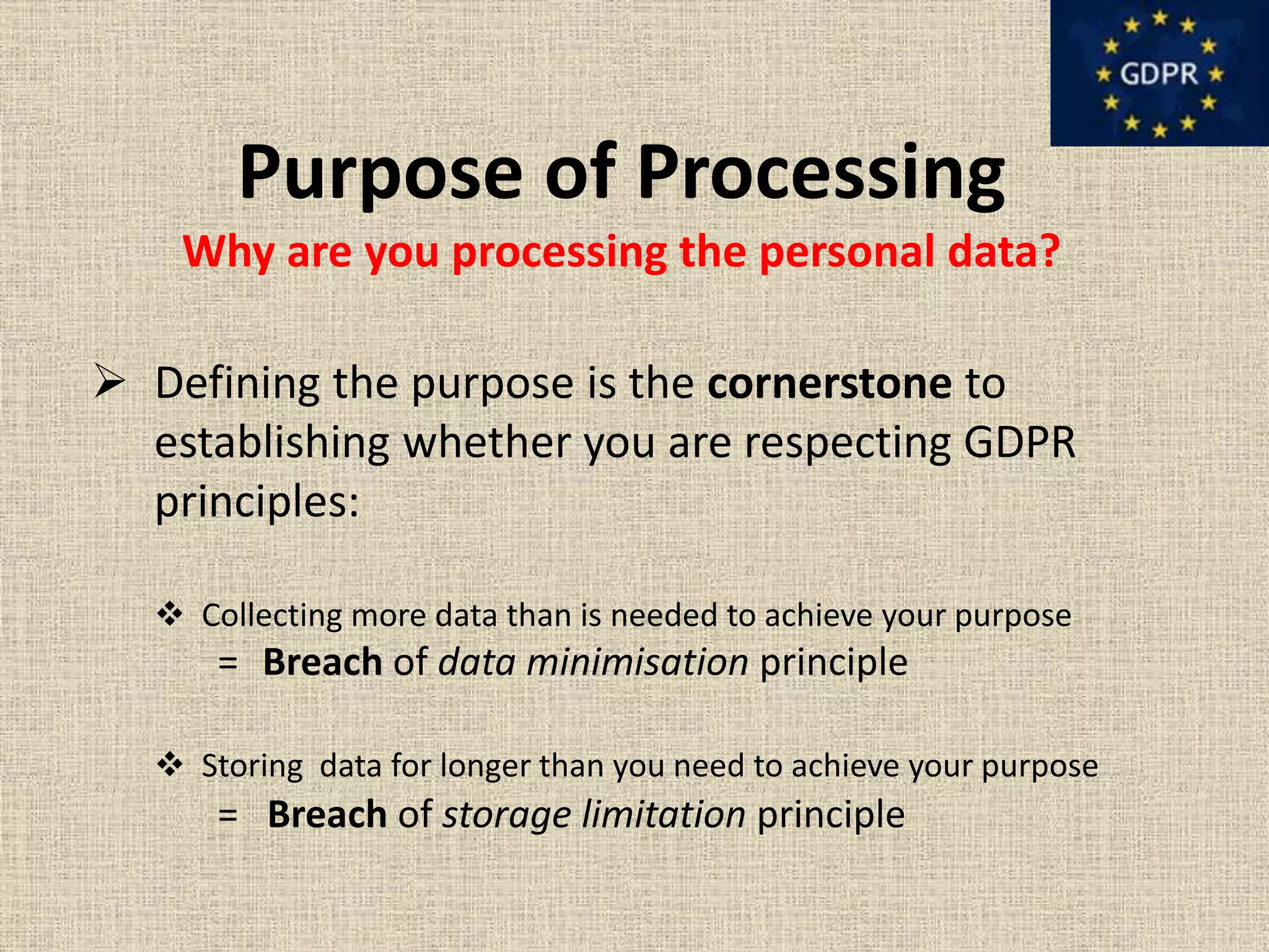 Purpose of Processing
Why are you processing the personal data?
 Defining the purpose is the cornerstone to
establishing whether you are respecting GDPR
principles:
 Collecting more data than is needed to achieve your purpose
= Breach of data minimisation principle
 Storing data for longer than you need to achieve your purpose
= Breach of storage limitation principle
 