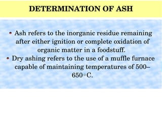 DETERMINATION OF ASH
 Indicator of minerals
Ash
 Ash refers to the inorganic residue remaining 
after either ignition or complete oxidation of 
organic matter in a foodstuff. 
 Dry ashing refers to the use of a muffle furnace 
capable of maintaining temperatures of 500–
650 C.◦
 